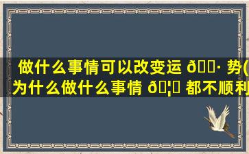 做什么事情可以改变运 🕷 势(为什么做什么事情 🦁 都不顺利)
